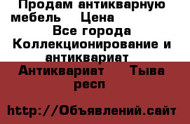 Продам антикварную мебель  › Цена ­ 200 000 - Все города Коллекционирование и антиквариат » Антиквариат   . Тыва респ.